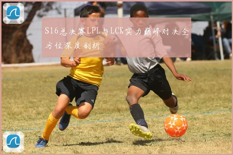 S16总决赛LPL与LCK实力巅峰对决全方位深度剖析