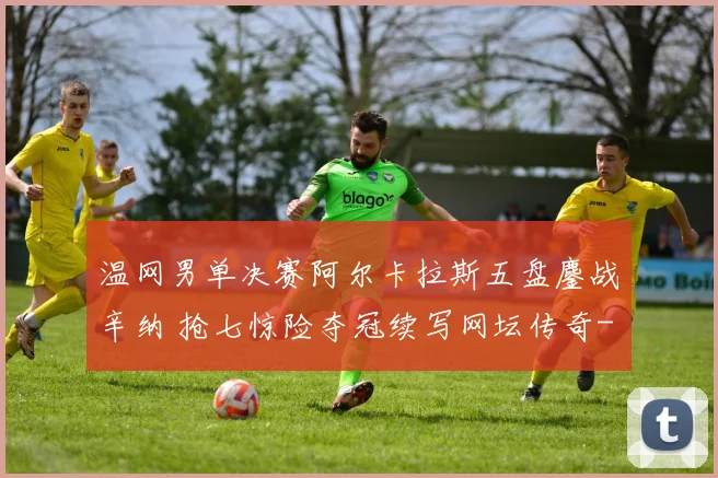 温网男单决赛阿尔卡拉斯五盘鏖战辛纳 抢七惊险夺冠续写网坛传奇