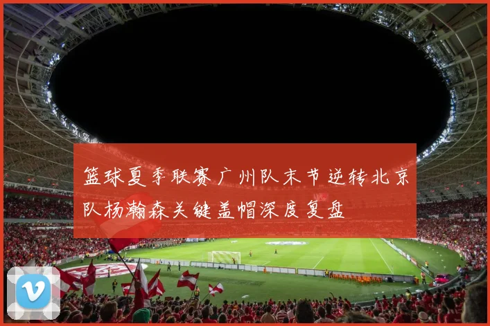 篮球夏季联赛广州队末节逆转北京队杨瀚森关键盖帽深度复盘