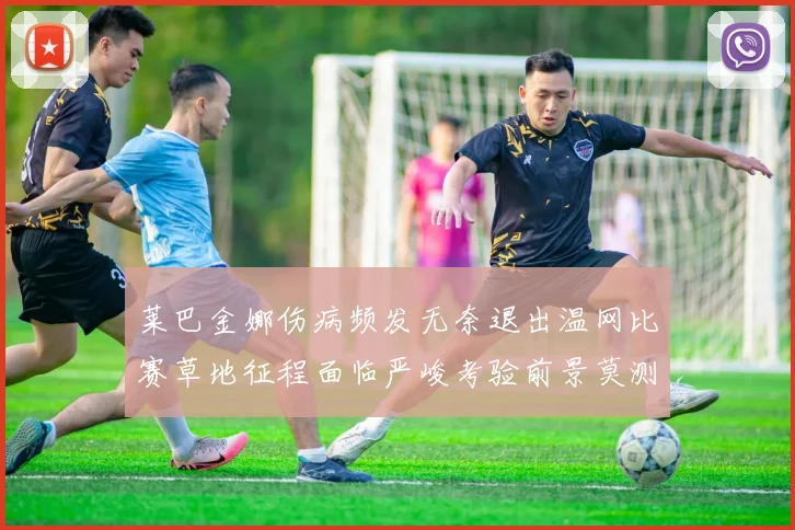 莱巴金娜伤病频发无奈退出温网比赛草地征程面临严峻考验前景莫测