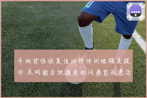 辛纳背伤恢复佳讯频传训练强度提升 美网能否把握良机问鼎首冠悬念迭起