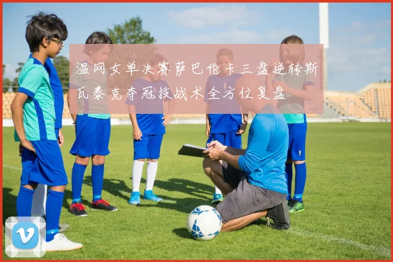 温网女单决赛萨巴伦卡三盘逆转斯瓦泰克夺冠技战术全方位复盘