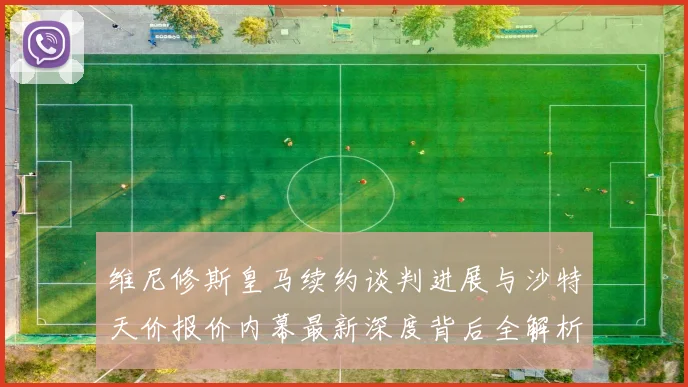 维尼修斯皇马续约谈判进展与沙特天价报价内幕最新深度背后全解析