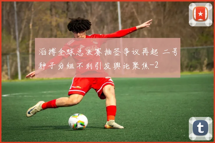 滔搏全球总决赛抽签争议再起 二号种子分组不利引发舆论聚焦