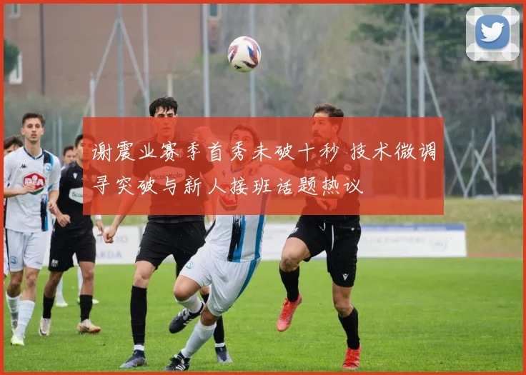 谢震业赛季首秀未破十秒 技术微调寻突破与新人接班话题热议