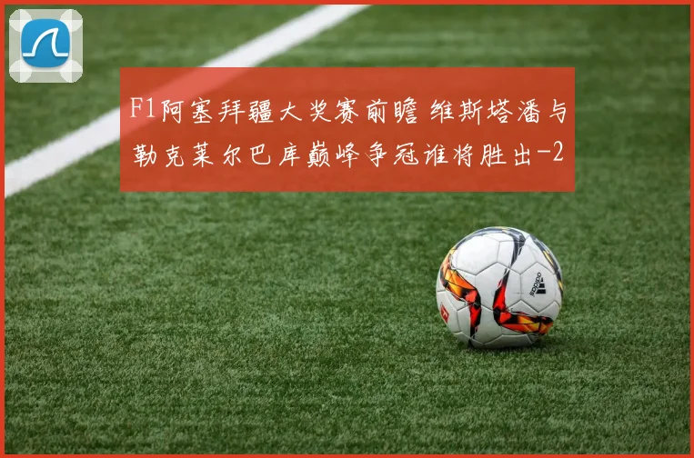 F1阿塞拜疆大奖赛前瞻 维斯塔潘与勒克莱尔巴库巅峰争冠谁将胜出