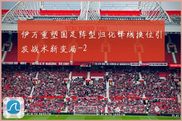 伊万重塑国足阵型归化锋线换位引发战术新变局