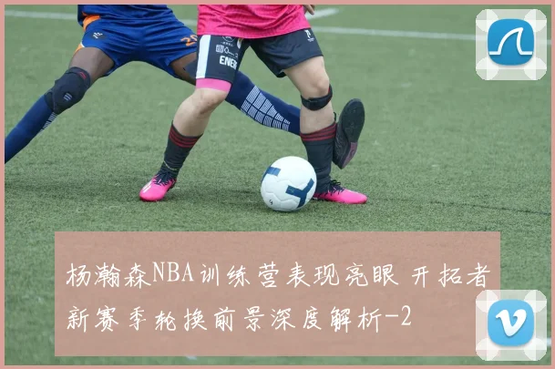 杨瀚森NBA训练营表现亮眼 开拓者新赛季轮换前景深度解析
