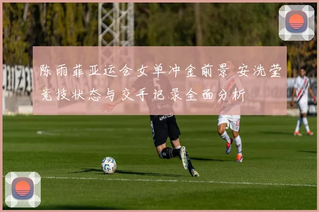 陈雨菲亚运会女单冲金前景 安洗莹竞技状态与交手记录全面分析