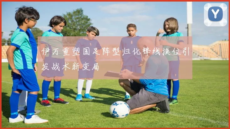 伊万重塑国足阵型归化锋线换位引发战术新变局