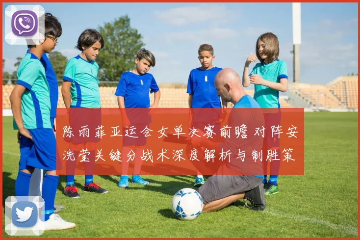陈雨菲亚运会女单决赛前瞻 对阵安洗莹关键分战术深度解析与制胜策略