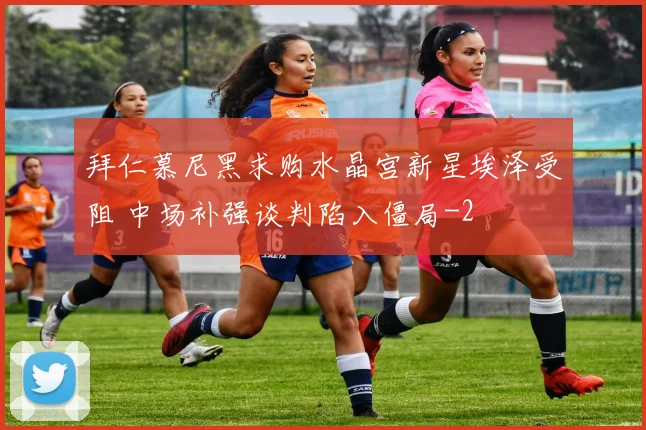 拜仁慕尼黑求购水晶宫新星埃泽受阻 中场补强谈判陷入僵局