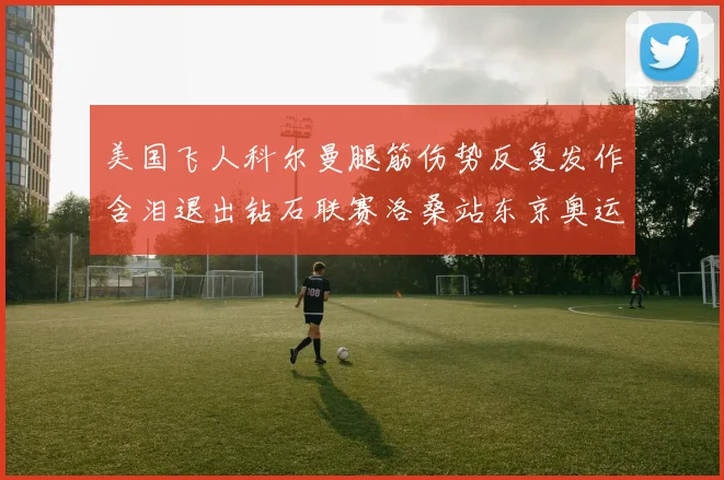 美国飞人科尔曼腿筋伤势反复发作含泪退出钻石联赛洛桑站东京奥运前景蒙上阴影