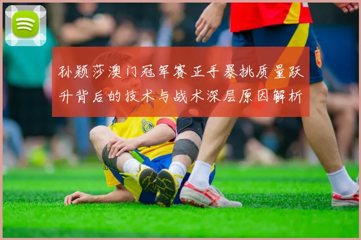 孙颖莎澳门冠军赛正手暴挑质量跃升背后的技术与战术深层原因解析