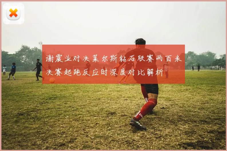 谢震业对决莱尔斯钻石联赛两百米决赛起跑反应时深度对比解析