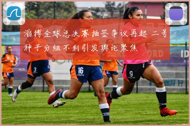 滔搏全球总决赛抽签争议再起 二号种子分组不利引发舆论聚焦