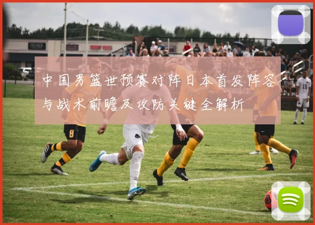 中国男篮世预赛对阵日本首发阵容与战术前瞻及攻防关键全解析