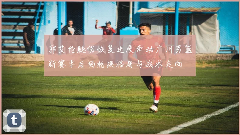 郭艾伦腿伤恢复进展牵动广州男篮新赛季后场轮换格局与战术走向