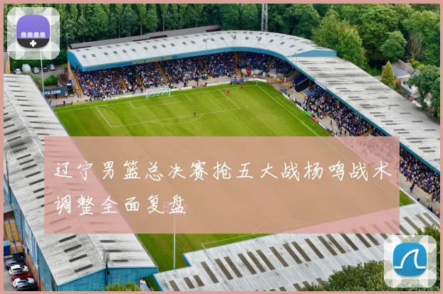 辽宁男篮总决赛抢五大战杨鸣战术调整全面复盘