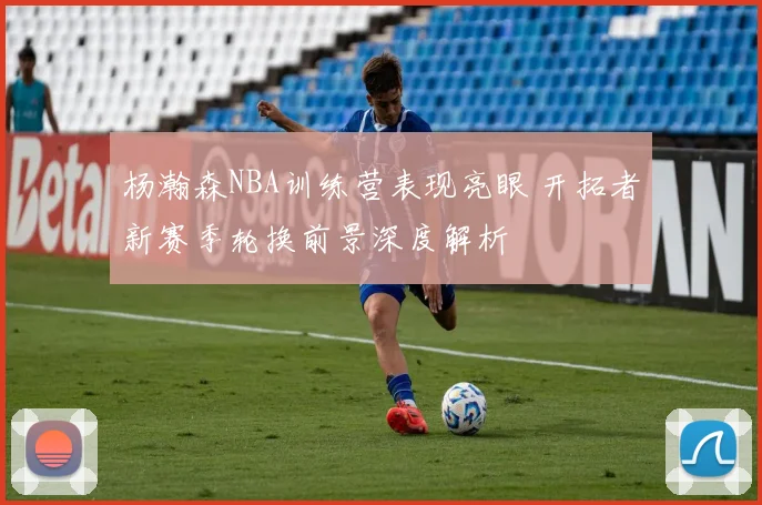 杨瀚森NBA训练营表现亮眼 开拓者新赛季轮换前景深度解析