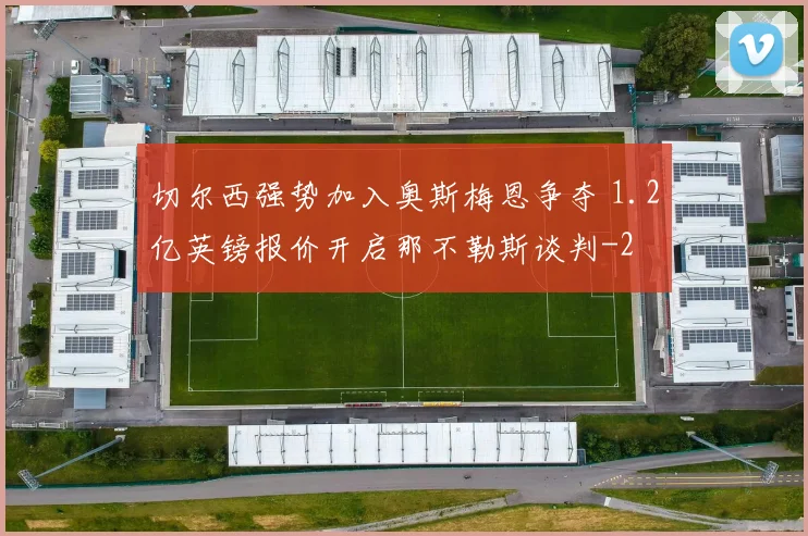 切尔西强势加入奥斯梅恩争夺 1.2亿英镑报价开启那不勒斯谈判