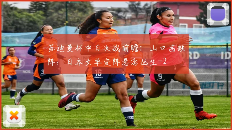 苏迪曼杯中日决战前瞻:山口茜缺阵,日本女单变阵悬念丛生