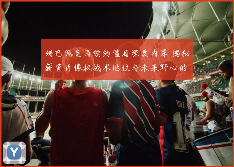 姆巴佩皇马续约僵局深度内幕 揭秘薪资肖像权战术地位与未来野心的全面博弈