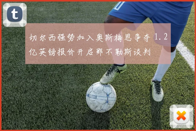 切尔西强势加入奥斯梅恩争夺 1.2亿英镑报价开启那不勒斯谈判