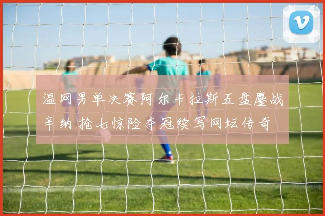 温网男单决赛阿尔卡拉斯五盘鏖战辛纳 抢七惊险夺冠续写网坛传奇