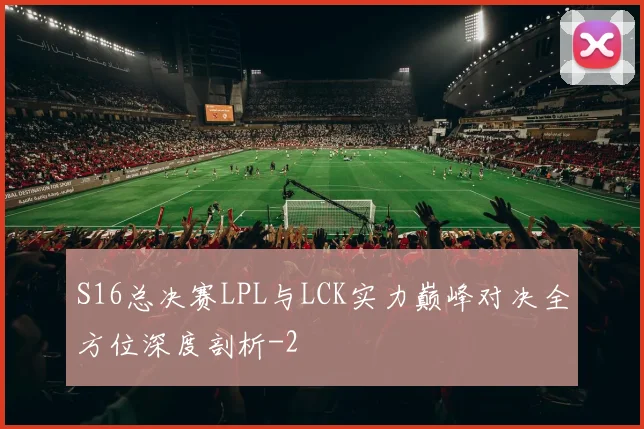 S16总决赛LPL与LCK实力巅峰对决全方位深度剖析