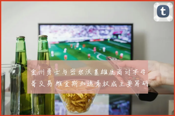 金州勇士与密尔沃基雄鹿商讨字母哥交易 维金斯加选秀权成主要筹码