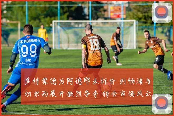 多特蒙德为阿德耶米标价 利物浦与切尔西展开激烈争夺 转会市场风云再起
