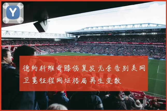 德约科维奇膝伤复发无奈告别美网卫冕征程网坛格局再生变数