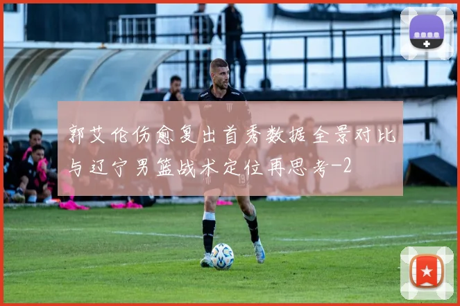 郭艾伦伤愈复出首秀数据全景对比与辽宁男篮战术定位再思考