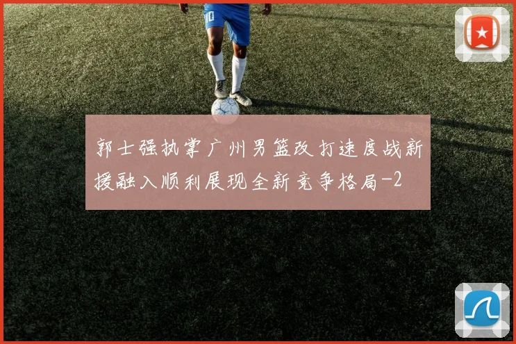 郭士强执掌广州男篮改打速度战新援融入顺利展现全新竞争格局