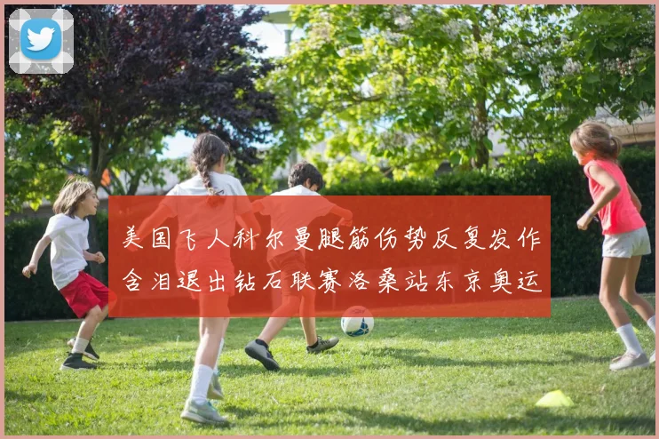 美国飞人科尔曼腿筋伤势反复发作含泪退出钻石联赛洛桑站东京奥运前景蒙上阴影