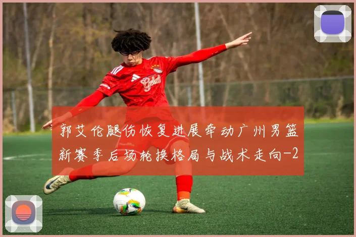 郭艾伦腿伤恢复进展牵动广州男篮新赛季后场轮换格局与战术走向