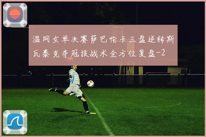 温网女单决赛萨巴伦卡三盘逆转斯瓦泰克夺冠技战术全方位复盘