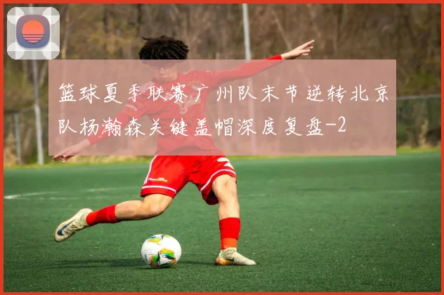篮球夏季联赛广州队末节逆转北京队杨瀚森关键盖帽深度复盘