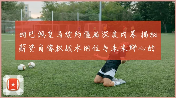 姆巴佩皇马续约僵局深度内幕 揭秘薪资肖像权战术地位与未来野心的全面博弈