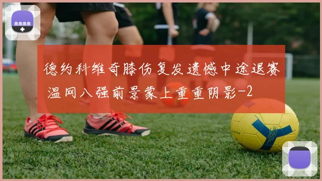 德约科维奇膝伤复发遗憾中途退赛 温网八强前景蒙上重重阴影