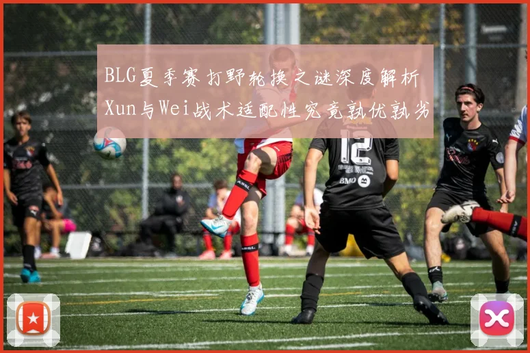 BLG夏季赛打野轮换之谜深度解析 Xun与Wei战术适配性究竟孰优孰劣对比