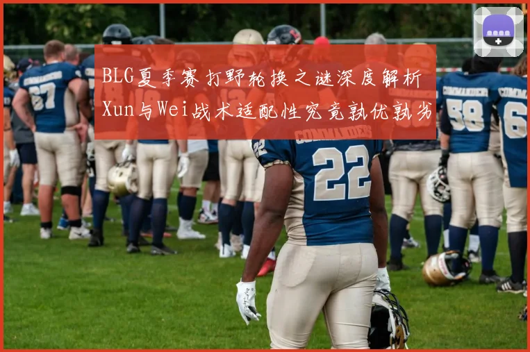 BLG夏季赛打野轮换之谜深度解析 Xun与Wei战术适配性究竟孰优孰劣对比